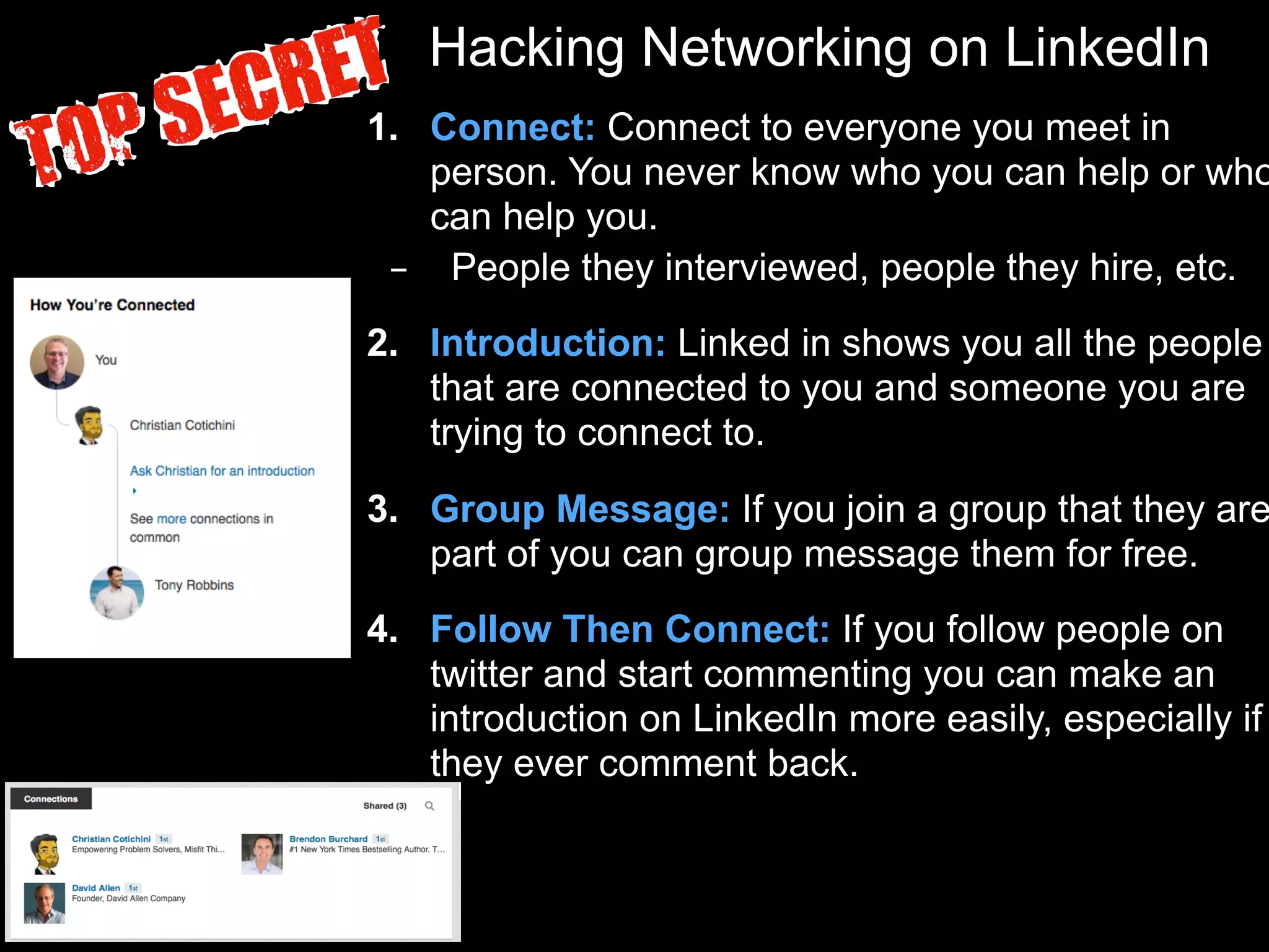 Hacking Networking on LinkedIn
1. Connect: Connect to everyone you meet in
person. You never know who you can help or who
can help you.
– People they interviewed, people they hire, etc.
2. Introduction: Linked in shows you all the people
that are connected to you and someone you are
trying to connect to.
3. Group Message: If you join a group that they are
part of you can group message them for free.
4. Follow Then Connect: If you follow people on
twitter and start commenting you can make an
introduction on LinkedIn more easily, especially if
they ever comment back.
 