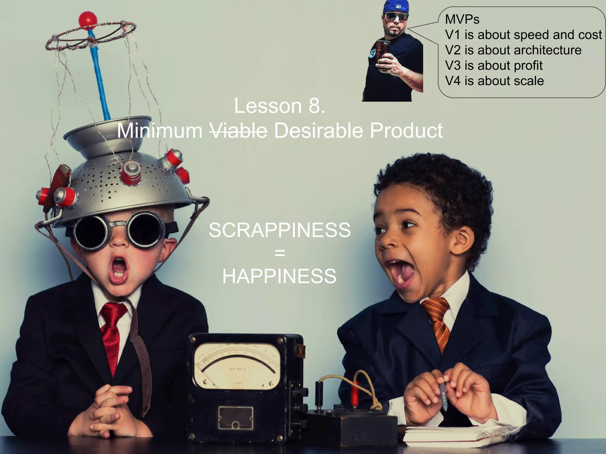 Lesson 8.
Minimum Viable Desirable Product
SCRAPPINESS
=
HAPPINESS
MVPs
V1 is about speed and cost
V2 is about architecture
V3 is about profit
V4 is about scale
 