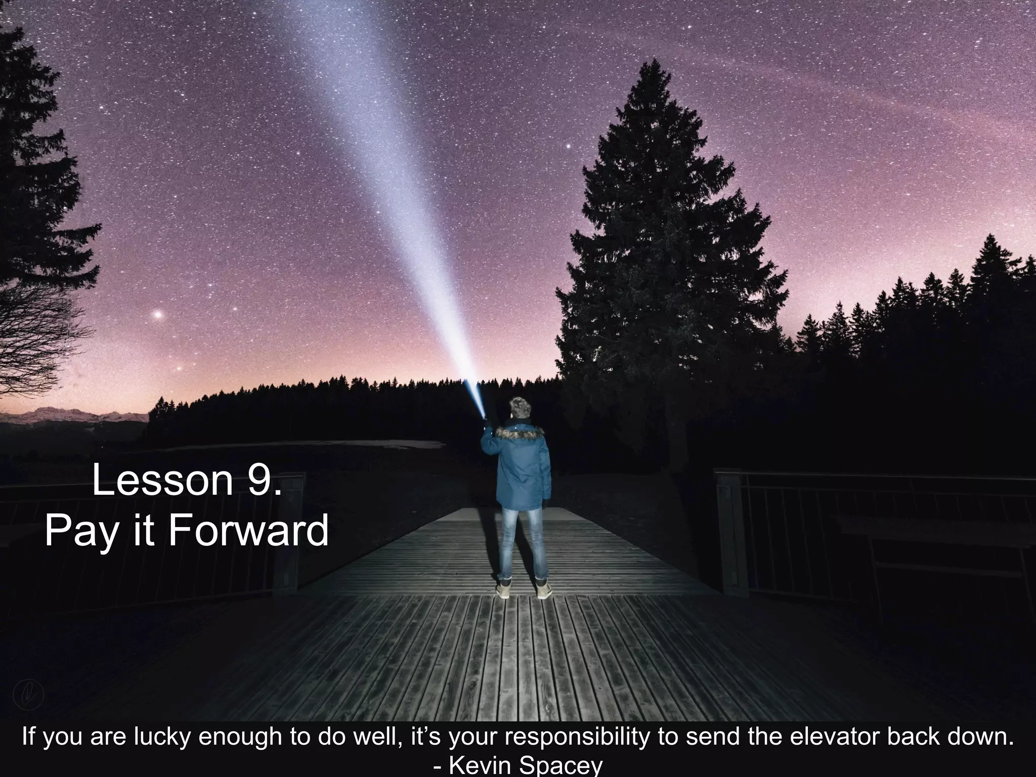 Lesson 9.
Pay it Forward
If you are lucky enough to do well, it’s your responsibility to send the elevator back down.
- Kevin Spacey
 