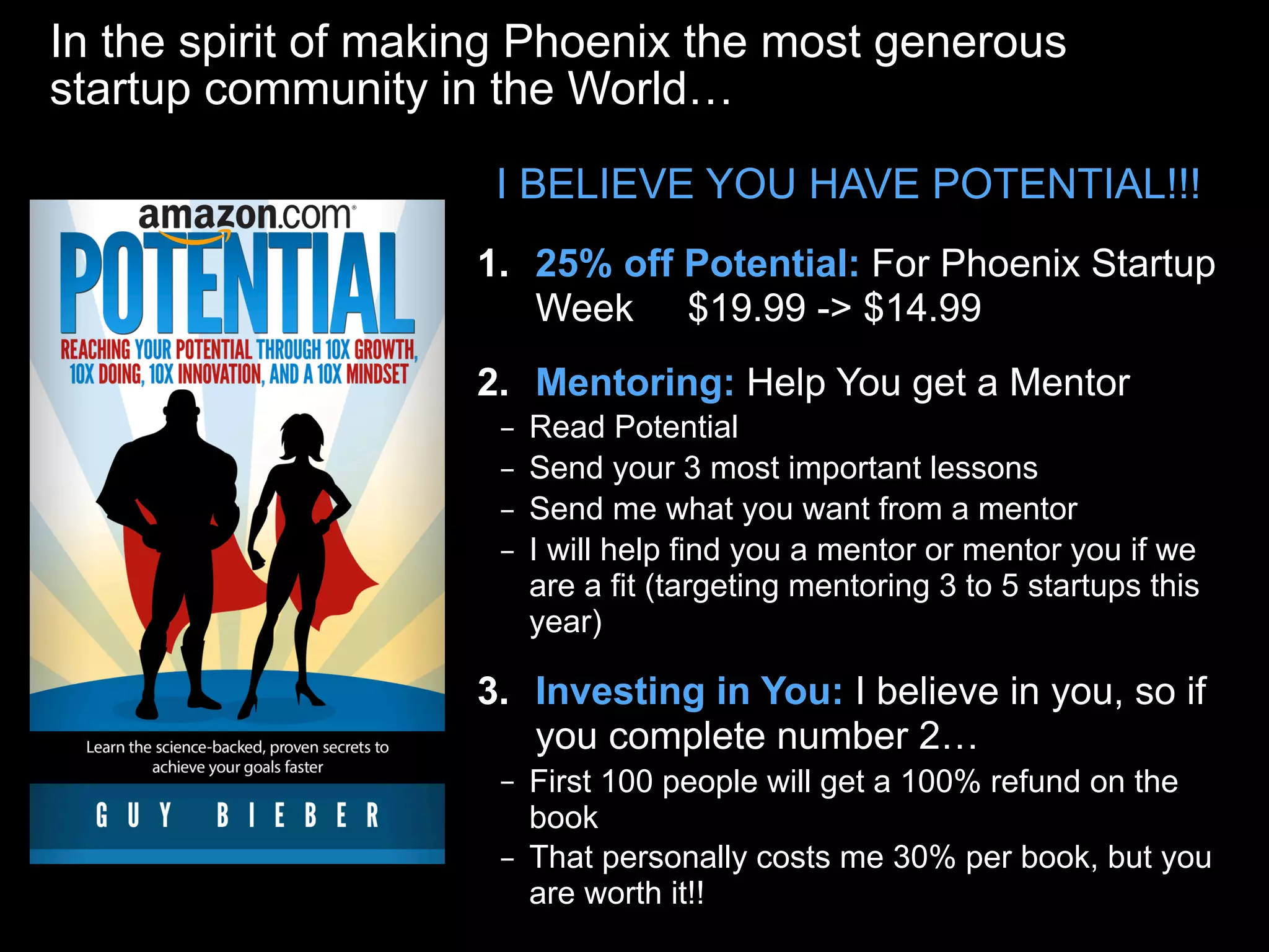 In the spirit of making Phoenix the most generous
startup community in the World…
1. 25% off Potential: For Phoenix Startup
Week $19.99 -> $14.99
2. Mentoring: Help You get a Mentor
– Read Potential
– Send your 3 most important lessons
– Send me what you want from a mentor
– I will help find you a mentor or mentor you if we
are a fit (targeting mentoring 3 to 5 startups this
year)
3. Investing in You: I believe in you, so if
you complete number 2…
– First 100 people will get a 100% refund on the
book
– That personally costs me 30% per book, but you
are worth it!!
I BELIEVE YOU HAVE POTENTIAL!!!
 
