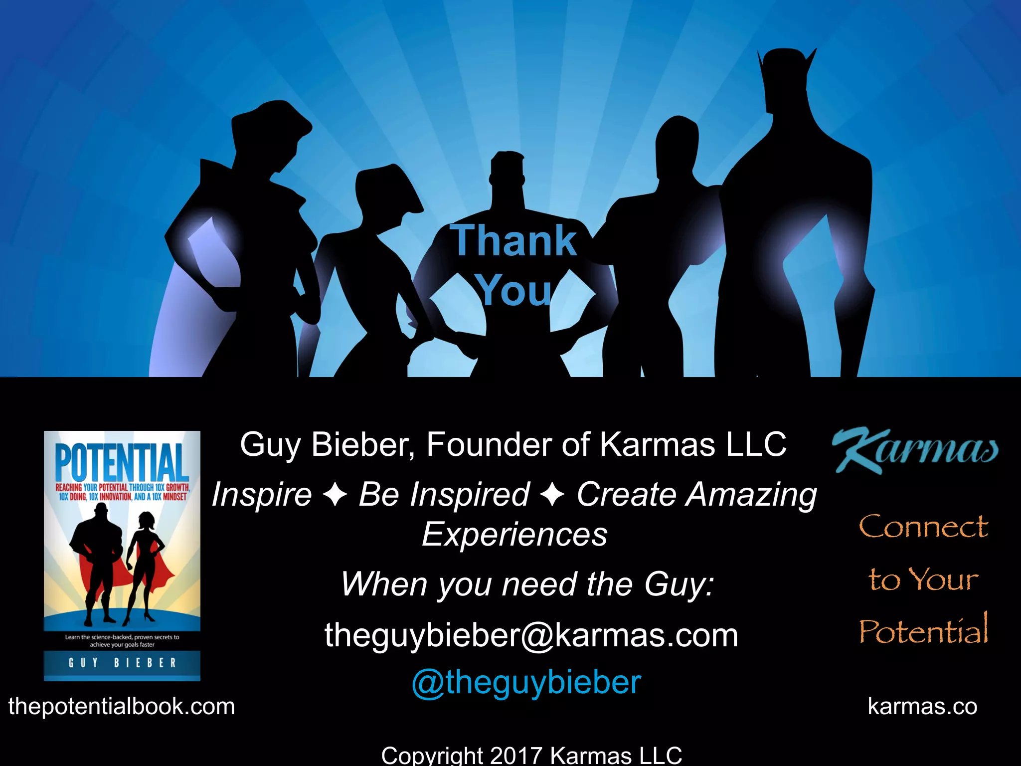 theguybieber@karmas.com
Inspire ✦ Be Inspired ✦ Create Amazing
Experiences
Thank
You
@theguybieber
Guy Bieber, Founder of Karmas LLC
karmas.cothepotentialbook.com
Connect
to Your
Potential
When you need the Guy:
Copyright 2017 Karmas LLC
 