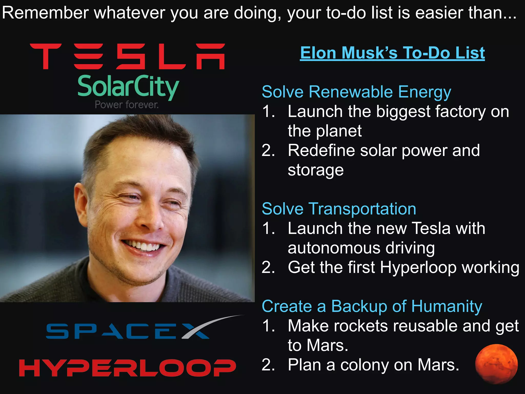 Elon Musk’s To-Do List
Solve Renewable Energy
1. Launch the biggest factory on
the planet
2. Redefine solar power and
storage
Solve Transportation
1. Launch the new Tesla with
autonomous driving
2. Get the first Hyperloop working
Create a Backup of Humanity
1. Make rockets reusable and get
to Mars.
2. Plan a colony on Mars.
Remember whatever you are doing, your to-do list is easier than...
 