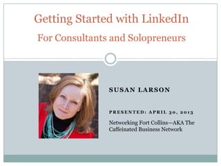 SUSAN LARSON
P R E S E N T E D : A P R I L 3 0 , 2 0 1 3
Getting Started with LinkedIn
For Consultants and Solopreneurs
Networking Fort Collins—AKA The
Caffeinated Business Network
 