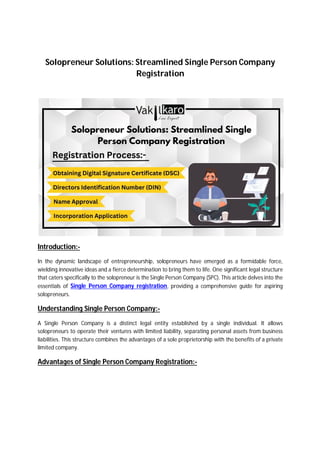 Solopreneur Solutions: Streamlined Single Person Company
Registration
Introduction:-
In the dynamic landscape of entrepreneurship, solopreneurs have emerged as a formidable force,
wielding innovative ideas and a fierce determination to bring them to life. One significant legal structure
that caters specifically to the solopreneur is the Single Person Company (SPC). This article delves into the
essentials of Single Person Company registration, providing a comprehensive guide for aspiring
solopreneurs.
Understanding Single Person Company:-
A Single Person Company is a distinct legal entity established by a single individual. It allows
solopreneurs to operate their ventures with limited liability, separating personal assets from business
liabilities. This structure combines the advantages of a sole proprietorship with the benefits of a private
limited company.
Advantages of Single Person Company Registration:-
 