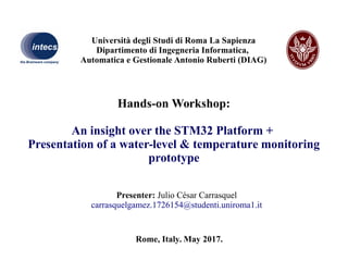 Hands-on Workshop:
An insight over the STM32 Platform +
Presentation of a water-level & temperature monitoring
prototype
Presenter: Julio César Carrasquel
carrasquelgamez.1726154@studenti.uniroma1.it
Rome, Italy. May 2017.
Università degli Studi di Roma La Sapienza
Dipartimento di Ingegneria Informatica,
Automatica e Gestionale Antonio Ruberti (DIAG)
 