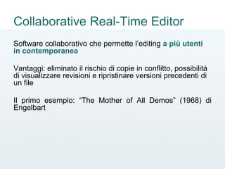 Collaborative Real-Time Editor
Software collaborativo che permette l’editing a più utenti
in contemporanea
Vantaggi: eliminato il rischio di copie in conflitto, possibilità
di visualizzare revisioni e ripristinare versioni precedenti di
un file
Il primo esempio: “The Mother of All Demos” (1968) di
Engelbart
 