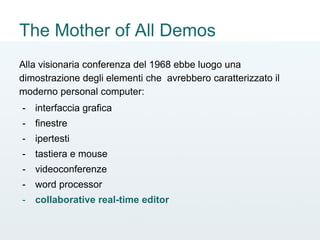 The Mother of All Demos
Alla visionaria conferenza del 1968 ebbe luogo una
dimostrazione degli elementi che avrebbero caratterizzato il
moderno personal computer:
- interfaccia grafica
- finestre
- ipertesti
- tastiera e mouse
- videoconferenze
- word processor
- collaborative real-time editor
 