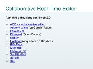 Collaborative Real-Time Editor
Aumento e diffusione con il web 2.0:
- ACE - a collaborative editor
- Apache Wave (ex Google Wave)
- BeWeeVee
- Etherpad (Open Source)
- Gobby
- Hackpad (acquistata da Dropbox)
- IBM Docs
- MoonEdit
- ShareLaTeX
- SubEthaEdit
- Sync.in
- Xait
 