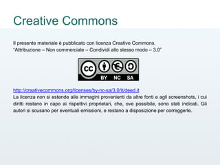 Creative Commons
Il presente materiale è pubblicato con licenza Creative Commons.
“Attribuzione – Non commerciale – Condividi allo stesso modo – 3.0”
http://creativecommons.org/licenses/by-nc-sa/3.0/it/deed.it
La licenza non si estende alle immagini provenienti da altre fonti e agli screenshots, i cui
diritti restano in capo ai rispettivi proprietari, che, ove possibile, sono stati indicati. Gli
autori si scusano per eventuali emissioni, e restano a disposizione per correggerle.
 