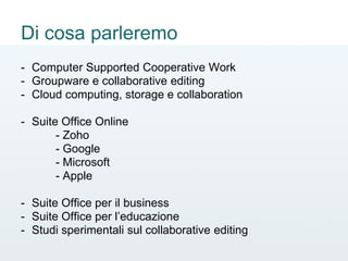 Di cosa parleremo
- Computer Supported Cooperative Work
- Groupware e collaborative editing
- Cloud computing, storage e collaboration
- Suite Office Online
- Zoho
- Google
- Microsoft
- Apple
- Suite Office per il business
- Suite Office per l’educazione
- Studi sperimentali sul collaborative editing
 