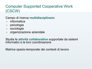 Computer Supported Cooperative Work
(CSCW)
Campo di ricerca multidisciplinare:
- informatica
- psicologia
- sociologia
- organizzazione aziendale
Studia le attività collaborative supportate da sistemi
informatici e la loro coordinazione
Matrice spazio-temporale dei contesti di lavoro
 