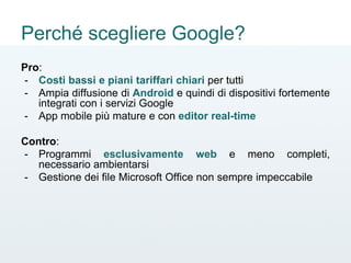 Perché scegliere Google?
Pro:
- Costi bassi e piani tariffari chiari per tutti
- Ampia diffusione di Android e quindi di dispositivi fortemente
integrati con i servizi Google
- App mobile più mature e con editor real-time
Contro:
- Programmi esclusivamente web e meno completi,
necessario ambientarsi
- Gestione dei file Microsoft Office non sempre impeccabile
 