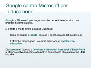 Google contro Microsoft per
l’educazione
Google e Microsoft propongono anche nel settore educativo due
prodotti in competizione.
L’ offerta è molto simile a quella Business:
- Sono entrambe gratuite, escluso il pacchetto con Office desktop
- Entrambe propongono un’ampia selezione di applicazioni
educative
Classroom di Google e OneNote Classroom Notebooks/SharePoint
si stanno evolvendo come alternative semplificate alla piattaforma LMS
Moodle
 