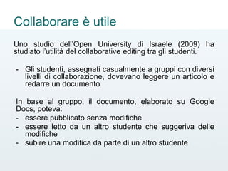 Collaborare è utile
Uno studio dell’Open University di Israele (2009) ha
studiato l’utilità del collaborative editing tra gli studenti.
- Gli studenti, assegnati casualmente a gruppi con diversi
livelli di collaborazione, dovevano leggere un articolo e
redarre un documento
In base al gruppo, il documento, elaborato su Google
Docs, poteva:
- essere pubblicato senza modifiche
- essere letto da un altro studente che suggeriva delle
modifiche
- subire una modifica da parte di un altro studente
 