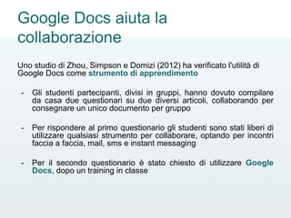 Google Docs aiuta la
collaborazione
Uno studio di Zhou, Simpson e Domizi (2012) ha verificato l'utilità di
Google Docs come strumento di apprendimento
- Gli studenti partecipanti, divisi in gruppi, hanno dovuto compilare
da casa due questionari su due diversi articoli, collaborando per
consegnare un unico documento per gruppo
- Per rispondere al primo questionario gli studenti sono stati liberi di
utilizzare qualsiasi strumento per collaborare, optando per incontri
faccia a faccia, mail, sms e instant messaging
- Per il secondo questionario è stato chiesto di utilizzare Google
Docs, dopo un training in classe
 