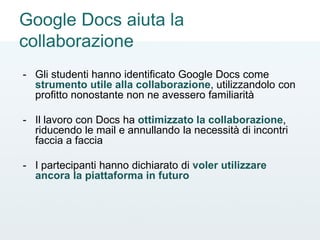 Google Docs aiuta la
collaborazione
- Gli studenti hanno identificato Google Docs come
strumento utile alla collaborazione, utilizzandolo con
profitto nonostante non ne avessero familiarità
- Il lavoro con Docs ha ottimizzato la collaborazione,
riducendo le mail e annullando la necessità di incontri
faccia a faccia
- I partecipanti hanno dichiarato di voler utilizzare
ancora la piattaforma in futuro
 