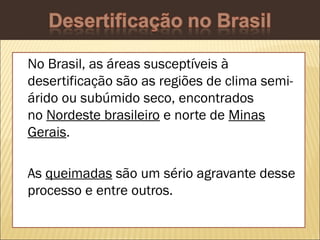 No Brasil, as áreas susceptíveis à
desertificação são as regiões de clima semiárido ou subúmido seco, encontrados
no Nordeste brasileiro e norte de Minas
Gerais.
As queimadas são um sério agravante desse
processo e entre outros.

 