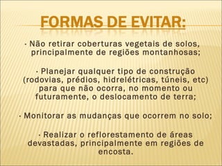 · Não retirar cober turas vegetais de solos,
principalmente de regiões montanhosas;
· Planejar qualquer tipo de construção
(rodovias, prédios, hidrelétricas, túneis, etc)
para que não ocorra, no momento ou
futuramente, o deslocamento de terra;
· Monitorar as mudanças que ocorrem no solo;
· Realizar o reflorestamento de áreas
devastadas, principalmente em regiões de
encosta.

 