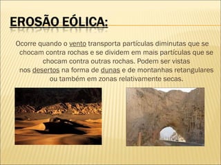 Ocorre quando o vento transporta partículas diminutas que se
chocam contra rochas e se dividem em mais partículas que se
chocam contra outras rochas. Podem ser vistas
nos desertos na forma de dunas e de montanhas retangulares
ou também em zonas relativamente secas.

 