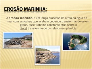 A erosão marinha é um longo processo de atrito da água do
mar com as rochas que acabam cedendo transformando-se em
grãos, esse trabalho constante atua sobre o
litoral transformando os relevos em planície.

 