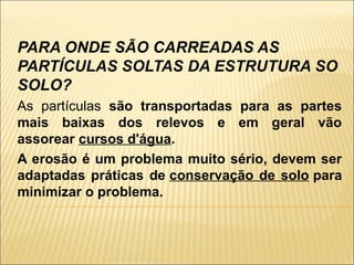 PARA ONDE SÃO CARREADAS AS
PARTÍCULAS SOLTAS DA ESTRUTURA SO
SOLO?
As partículas são transportadas para as partes
mais baixas dos relevos e em geral vão
assorear cursos d'água.
A erosão é um problema muito sério, devem ser
adaptadas práticas de conservação de solo para
minimizar o problema.

 