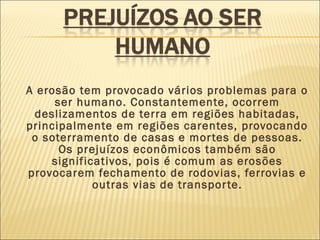 A erosão tem provocado vários problemas para o
ser humano. Constantemente, ocorrem
deslizamentos de terra em regiões habitadas,
principalmente em regiões carentes, provocando
o soterramento de casas e mor tes de pessoas.
Os prejuízos econômicos também são
significativos, pois é comum as erosões
provocarem fechamento de rodovias, ferrovias e
outras vias de transpor te.

 