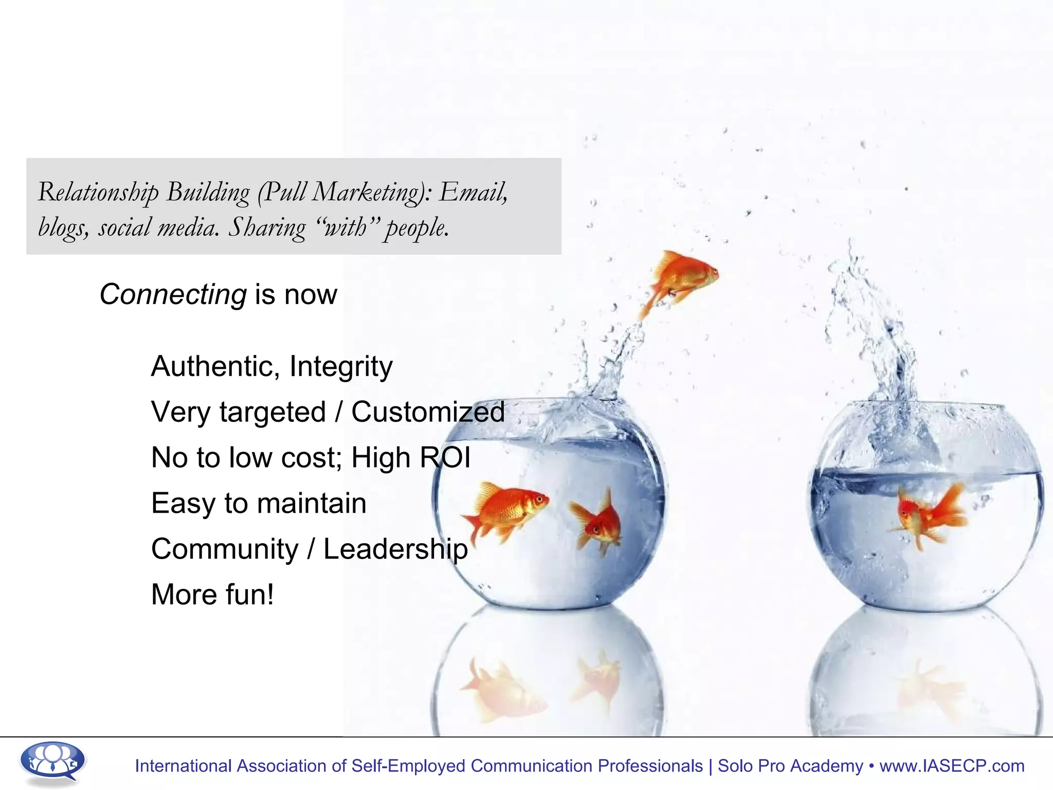 Connecting  is now Authentic, Integrity Very targeted / Customized No to low cost; High ROI Easy to maintain Community / Leadership More fun! Relationship Building (Pull Marketing): Email, blogs, social media. Sharing “with” people. 