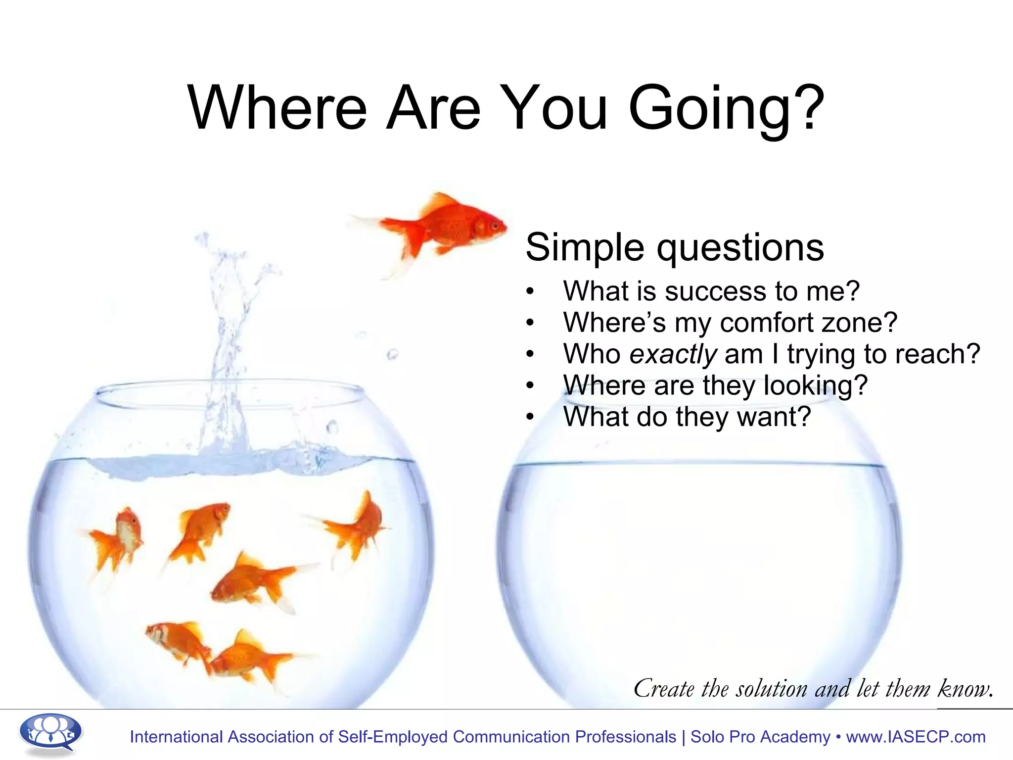 Where Are You Going? Simple questions What is success to me? Where’s my comfort zone? Who  exactly  am I trying to reach? Where are they looking? What do they want? Create the solution and let them know. 