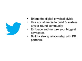 •   Bridge the digital-physical divide
•   Use social media to build & sustain
    a year-round community
•   Embrace and nurture your biggest
    advocates
•   Build a strong relationship with PR
    partners.
 