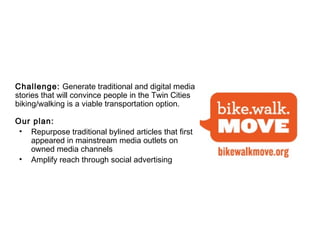 Challenge: Generate traditional and digital media
stories that will convince people in the Twin Cities   that
biking/walking is a viable transportation option.

Our plan:
 • Repurpose traditional bylined articles that first
   appeared in mainstream media outlets on
   owned media channels
 • Amplify reach through social advertising
 