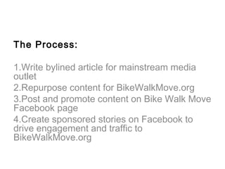 The Process:

1.Write bylined article for mainstream media
outlet
2.Repurpose content for BikeWalkMove.org
3.Post and promote content on Bike Walk Move
Facebook page
4.Create sponsored stories on Facebook to
drive engagement and traffic to
BikeWalkMove.org
 