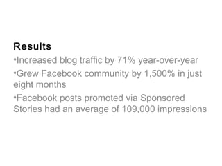Results
•Increased blog traffic by 71% year-over-year
•Grew Facebook community by 1,500% in just
eight months
•Facebook posts promoted via Sponsored
Stories had an average of 109,000 impressions
 