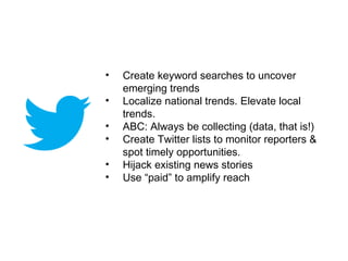 •   Create keyword searches to uncover
    emerging trends
•   Localize national trends. Elevate local
    trends.
•   ABC: Always be collecting (data, that is!)
•   Create Twitter lists to monitor reporters &
    spot timely opportunities.
•   Hijack existing news stories
•   Use “paid” to amplify reach
 