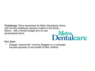 Challenge: Drive awareness for Metro Dentalcare clinics
with the key healthcare decision-maker in the family –
Moms – with a limited budget and no real
giveaways/product.


Our plan:
 • Engage “second-tier” mommy bloggers in a campaign
   focused squarely on the health of their children
 
