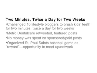 Two Minutes, Twice a Day for Two Weeks
•Challenged 10 lifestyle bloggers to brush kids’ teeth
for two minutes, twice a day for two weeks
•Metro Dentalcare retweeted, featured posts
•No money was spent on sponsored/paid posts
•Organized St. Paul Saints baseball game as
“reward”—opportunity to meet up/network
 