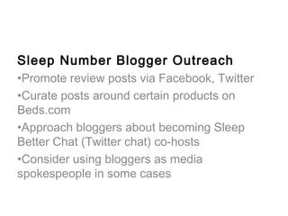 Sleep Number Blogger Outreach
•Promote review posts via Facebook, Twitter
•Curate posts around certain products on
Beds.com
•Approach bloggers about becoming Sleep
Better Chat (Twitter chat) co-hosts
•Consider using bloggers as media
spokespeople in some cases
 