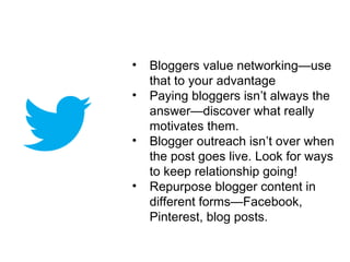 •   Bloggers value networking—use
    that to your advantage
•   Paying bloggers isn’t always the
    answer—discover what really
    motivates them.
•   Blogger outreach isn’t over when
    the post goes live. Look for ways
    to keep relationship going!
•   Repurpose blogger content in
    different forms—Facebook,
    Pinterest, blog posts.
 