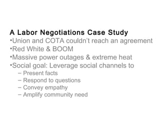 A Labor Negotiations Case Study
•Union and COTA couldn’t reach an agreement
•Red White & BOOM
•Massive power outages & extreme heat
•Social goal: Leverage social channels to
  –   Present facts
  –   Respond to questions
  –   Convey empathy
  –   Amplify community need
 