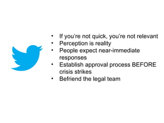 •   If you’re not quick, you’re not relevant
•   Perception is reality
•   People expect near-immediate
    responses
•   Establish approval process BEFORE
    crisis strikes
•   Befriend the legal team
 