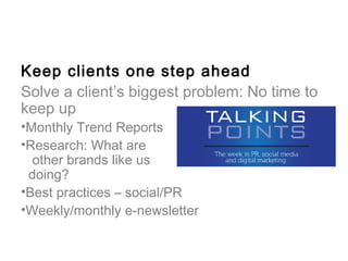 Keep clients one step ahead
Solve a client’s biggest problem: No time to
keep up
•Monthly Trend Reports
•Research: What are
  other brands like us
 doing?
•Best practices – social/PR
•Weekly/monthly e-newsletter
 