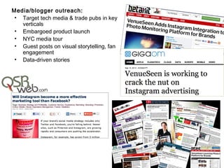 Media/blogger outreach:
 • Target tech media & trade pubs in key
   verticals
 • Embargoed product launch
 • NYC media tour
 • Guest posts on visual storytelling, fan
   engagement
 • Data-driven stories
 