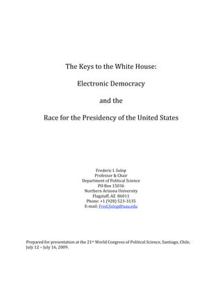  
                                                
                                                
                                                
                                                
                                                
                                                
                The Keys to the White House: 
                                
                    Electronic Democracy  
                                
                           and the  
                                
         Race for the Presidency of the United States 
                                                
                                                
                                                
                                                
                                                
                                                
 
                                                
                                                
                                      Frederic I. Solop 
                                      Professor & Chair 
                              Department of Political Science 
                                       PO Box 15036 
                               Northern Arizona University 
                                    Flagstaff, AZ  86011 
                                Phone: +1 (928) 523‐3135 
                               E‐mail: Fred.Solop@nau.edu 
                                                
                                                
                                                
                                                
                                                
                                                
Prepared for presentation at the 21st World Congress of Political Science, Santiago, Chile, 

July 12 – July 16, 2009.
 