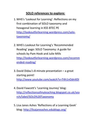 SOLO references to explore:
1. WHS’s ‘Lookout for Learning’: Reflections on my
   first combination of SOLO taxonomy and
   hexagonal learning in KS5 BTEC PE
   http://lookoutforlearning.wordpress.com/solo-
   taxonomy/

2. WHS’s Lookout for Learning’s ‘Recommended
   Reading’ page: SOLO Taxonomy: A guide for
   schools by Pam Hook and Julie Mills
   http://lookoutforlearning.wordpress.com/recomm
   ended-reading/

3. David Didau’s 8 minute presentation – a great
   starting point!
   http://www.youtube.com/watch?v=T4h1nOdnXDI

4. David Fawcett’s ‘Learning Journey’ blog:
   http://reflectionsofmyteaching.blogspot.co.uk/sea
   rch/label/SOLO%20Taxonomy

5. Lisa Janes Ashes ‘Reflections of a Learning Geek’
   blog: http://lisajaneashes.edublogs.org/
 