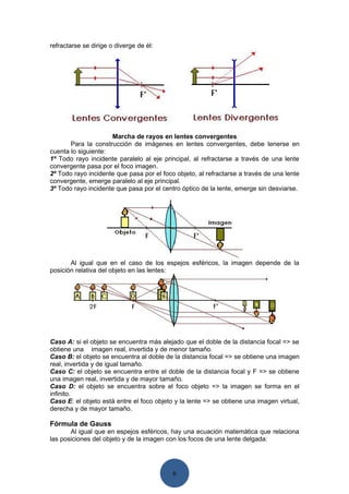 refractarse se dirige o diverge de él:




                     Marcha de rayos en lentes convergentes
       Para la construcción de imágenes en lentes convergentes, debe tenerse en
cuenta lo siguiente:
1º Todo rayo incidente paralelo al eje principal, al refractarse a través de una lente
convergente pasa por el foco imagen.
2º Todo rayo incidente que pasa por el foco objeto, al refractarse a través de una lente
convergente, emerge paralelo al eje principal.
3º Todo rayo incidente que pasa por el centro óptico de la lente, emerge sin desviarse.




       Al igual que en el caso de los espejos esféricos, la imagen depende de la
posición relativa del objeto en las lentes:




Caso A: si el objeto se encuentra más alejado que el doble de la distancia focal => se
obtiene una imagen real, invertida y de menor tamaño.
Caso B: el objeto se encuentra al doble de la distancia focal => se obtiene una imagen
real, invertida y de igual tamaño.
Caso C: el objeto se encuentra entre el doble de la distancia focal y F => se obtiene
una imagen real, invertida y de mayor tamaño.
Caso D: el objeto se encuentra sobre el foco objeto => la imagen se forma en el
infinito.
Caso E: el objeto está entre el foco objeto y la lente => se obtiene una imagen virtual,
derecha y de mayor tamaño.

Fórmula de Gauss
       Al igual que en espejos esféricos, hay una ecuación matemática que relaciona
las posiciones del objeto y de la imagen con los focos de una lente delgada:




                                           6
 