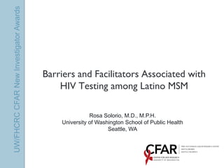 UW/FHCRC CFAR New Investigator Awards




                                        Barriers and Facilitators Associated with
                                            HIV Testing among Latino MSM

                                                       Rosa Solorio, M.D., M.P.H.
                                            University of Washington School of Public Health
                                                              Seattle, WA
 