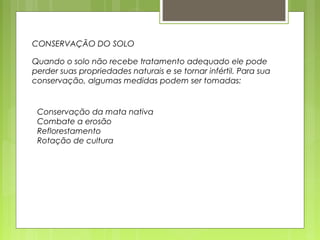 CONSERVAÇÃO DO SOLO 
Quando o solo não recebe tratamento adequado ele pode 
perder suas propriedades naturais e se tornar infértil. Para sua 
conservação, algumas medidas podem ser tomadas: 
Conservação da mata nativa 
Combate a erosão 
Reflorestamento 
Rotação de cultura 
 