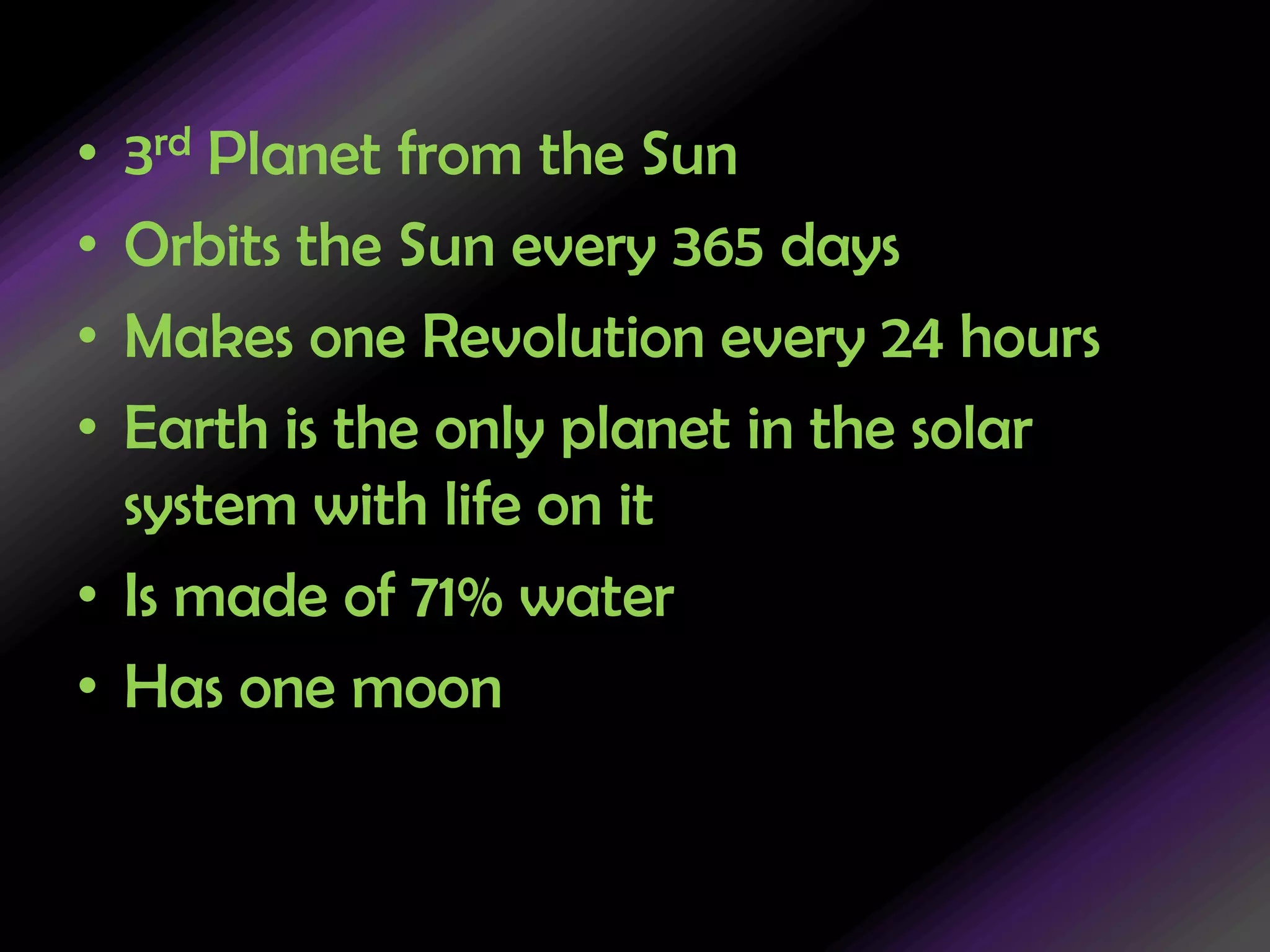 3rd Planet from the SunOrbits the Sun every 365 daysMakes one Revolution every 24 hoursEarth is the only planet in the solar system with life on itIs made of 71% waterHas one moon
