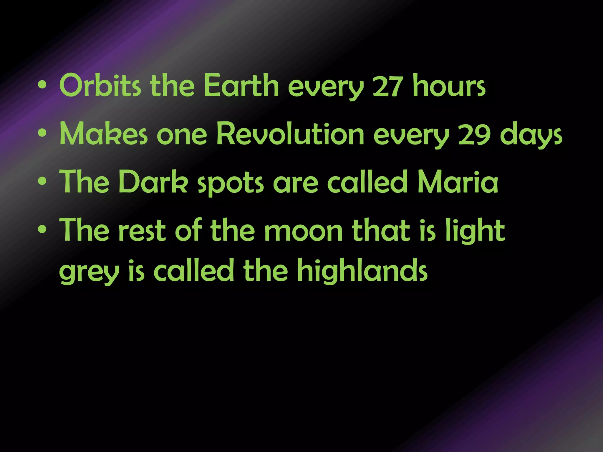 Orbits the Earth every 27 hoursMakes one Revolution every 29 daysThe Dark spots are called MariaThe rest of the moon that is light grey is called the highlands