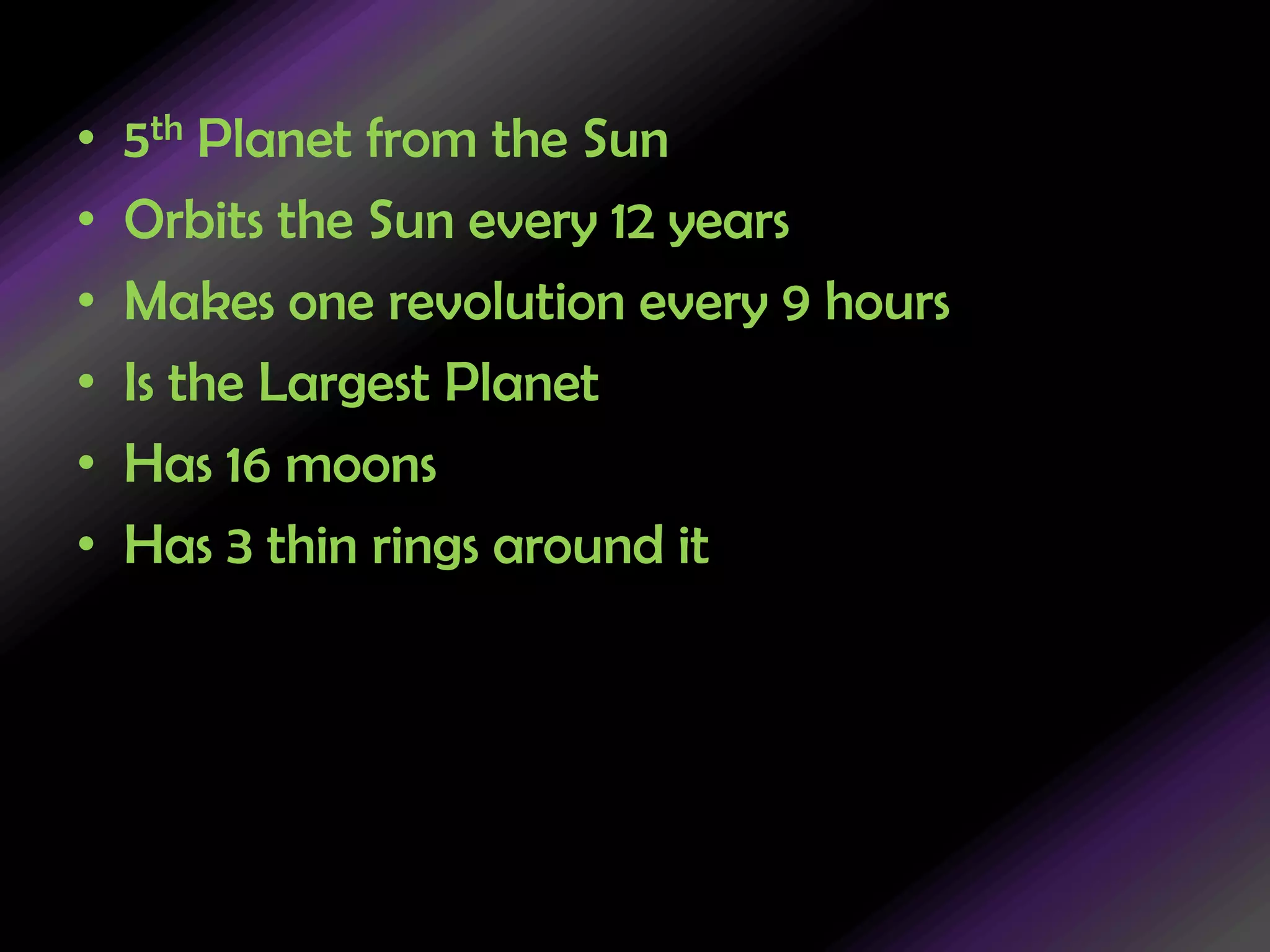 5th Planet from the SunOrbits the Sun every 12 yearsMakes one revolution every 9 hoursIs the Largest PlanetHas 16 moonsHas 3 thin rings around it