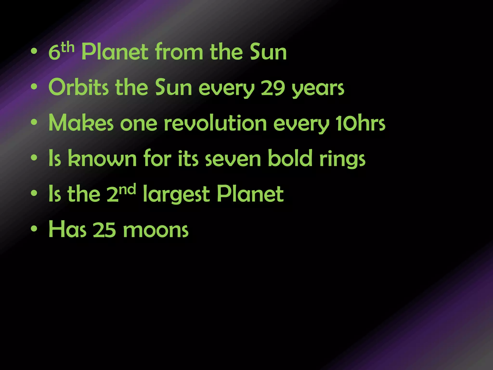 6th Planet from the SunOrbits the Sun every 29 yearsMakes one revolution every 10hrsIs known for its seven bold ringsIs the 2nd largest PlanetHas 25 moons